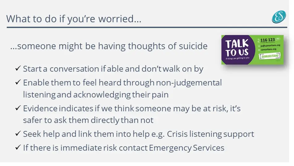 A slide Emma uses in training with the title ‘What to do if your worried’ and the following bullets:
…someone might be having thoughts of suicide
Start a conversation if able and don’t walk on by
Enable them to feel heard through non-judgemental listening and acknowledging their pain
Evidence indicates if we think someone may be at risk, it’s
safer to ask them directly than not
Seek help and link them into help e.g. Crisis listening support
If there is immediate risk contact Emergency Services